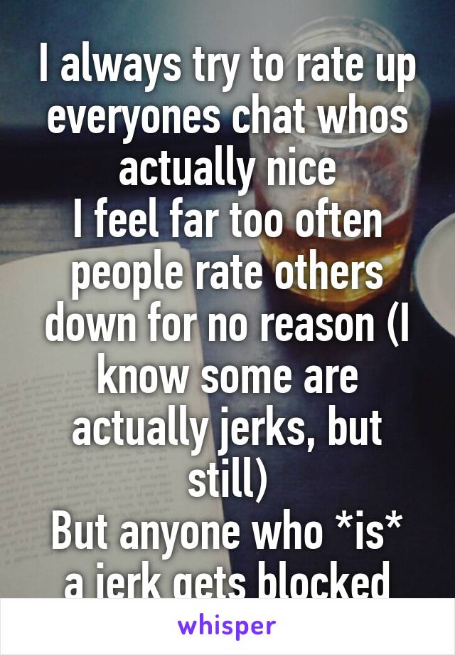 I always try to rate up everyones chat whos actually nice
I feel far too often people rate others down for no reason (I know some are actually jerks, but still)
But anyone who *is* a jerk gets blocked