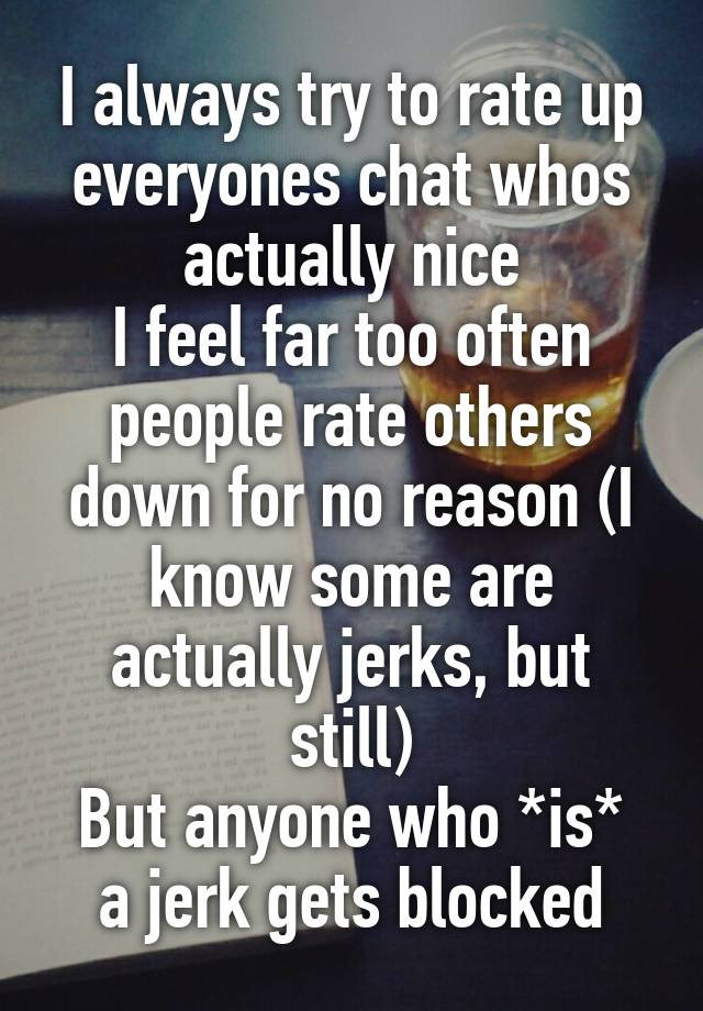 I always try to rate up everyones chat whos actually nice
I feel far too often people rate others down for no reason (I know some are actually jerks, but still)
But anyone who *is* a jerk gets blocked