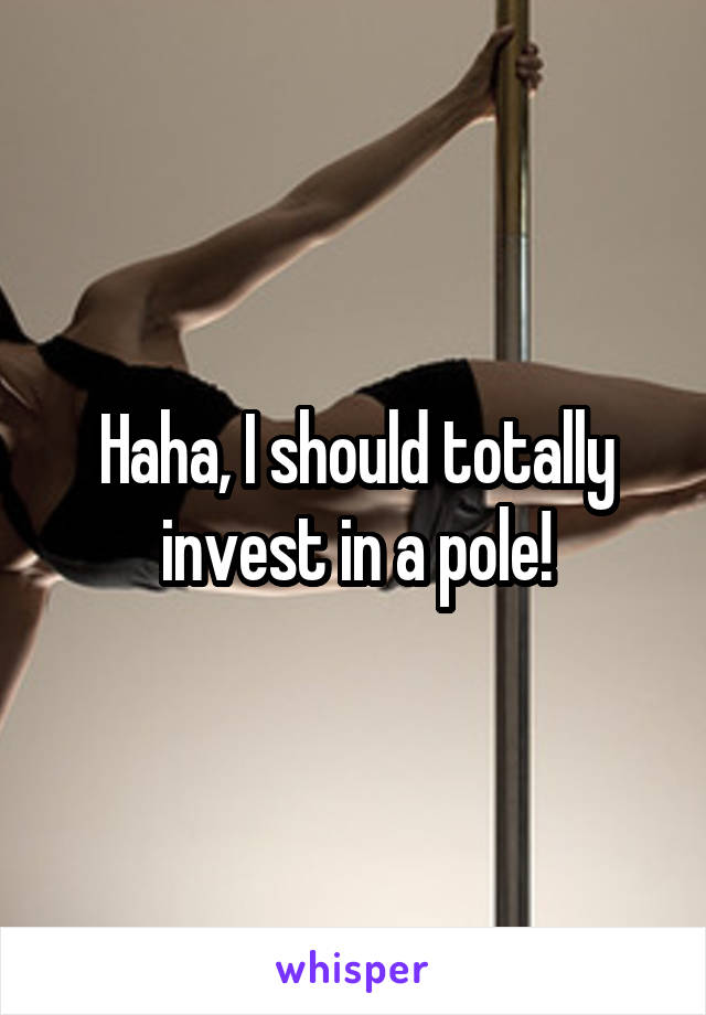 Haha, I should totally invest in a pole!