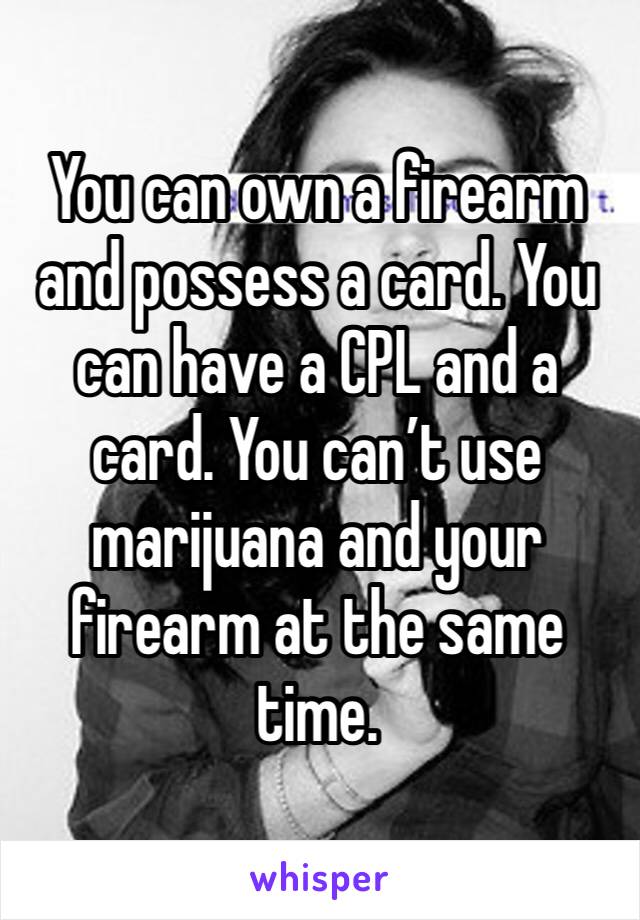 You can own a firearm and possess a card. You can have a CPL and a card. You can’t use marijuana and your firearm at the same time. 