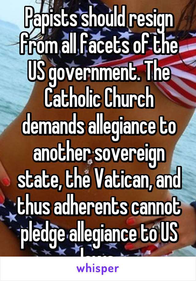 Papists should resign from all facets of the US government. The Catholic Church demands allegiance to another sovereign state, the Vatican, and thus adherents cannot pledge allegiance to US laws 