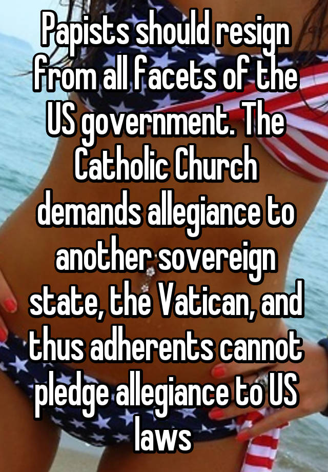 Papists should resign from all facets of the US government. The Catholic Church demands allegiance to another sovereign state, the Vatican, and thus adherents cannot pledge allegiance to US laws 