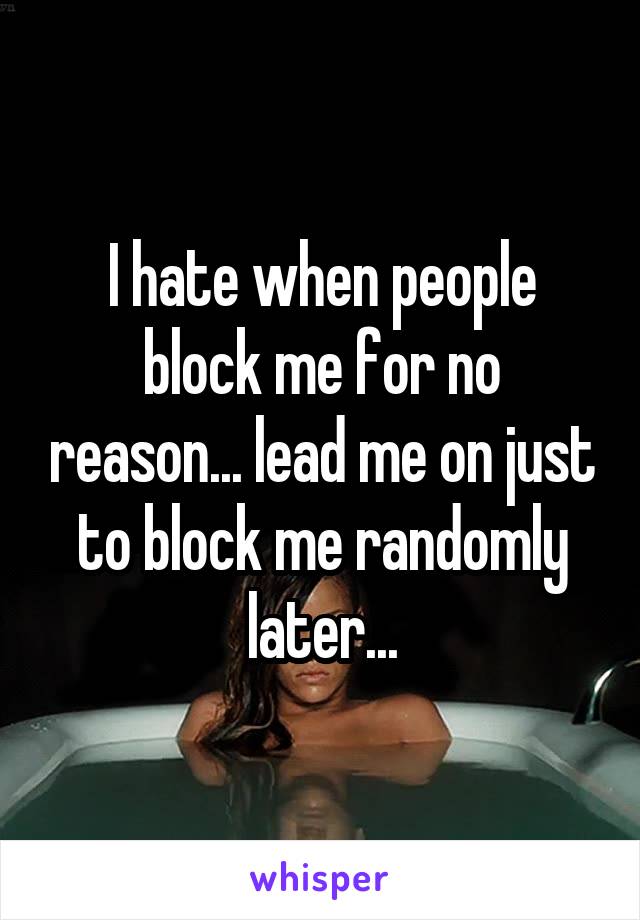 I hate when people block me for no reason... lead me on just to block me randomly later...