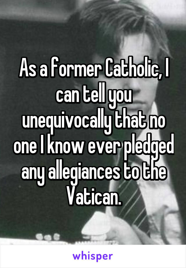 As a former Catholic, I can tell you unequivocally that no one I know ever pledged any allegiances to the Vatican.