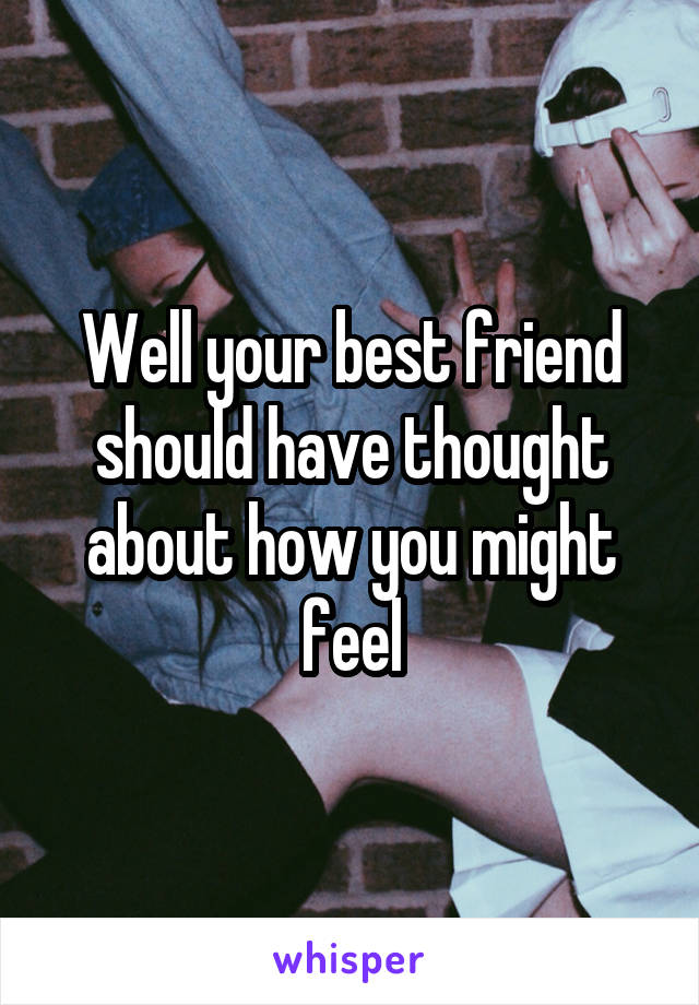 Well your best friend should have thought about how you might feel