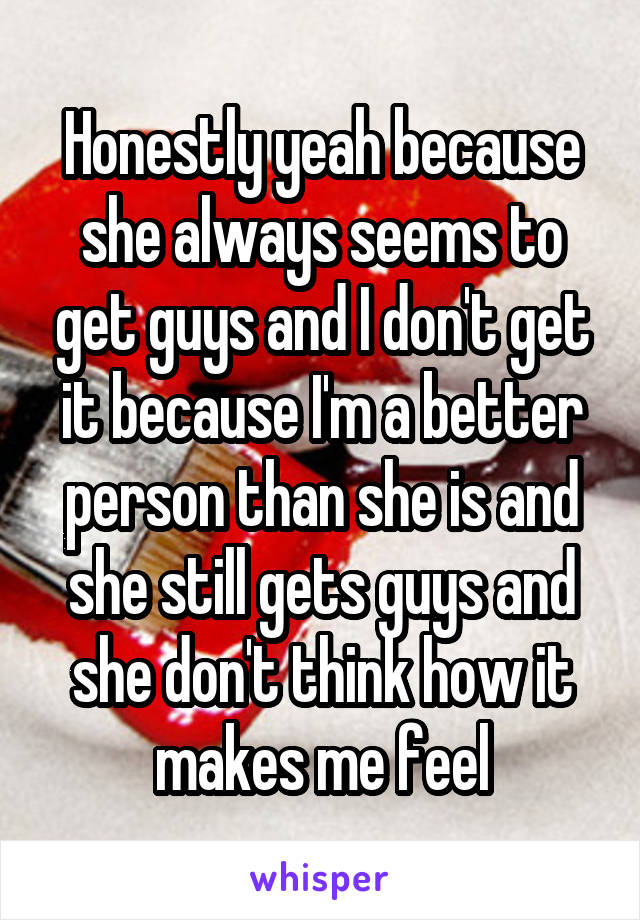 Honestly yeah because she always seems to get guys and I don't get it because I'm a better person than she is and she still gets guys and she don't think how it makes me feel