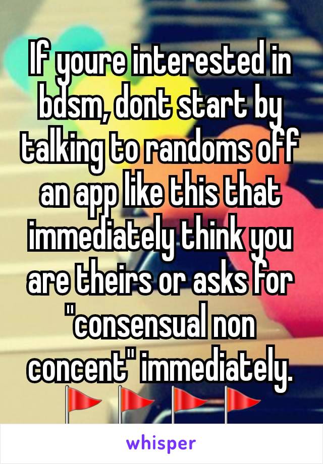 If youre interested in bdsm, dont start by talking to randoms off an app like this that immediately think you are theirs or asks for "consensual non concent" immediately. 🚩🚩🚩🚩