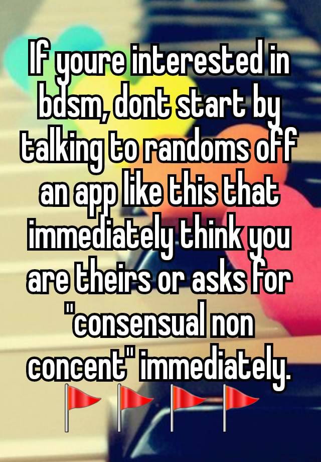 If youre interested in bdsm, dont start by talking to randoms off an app like this that immediately think you are theirs or asks for "consensual non concent" immediately. 🚩🚩🚩🚩