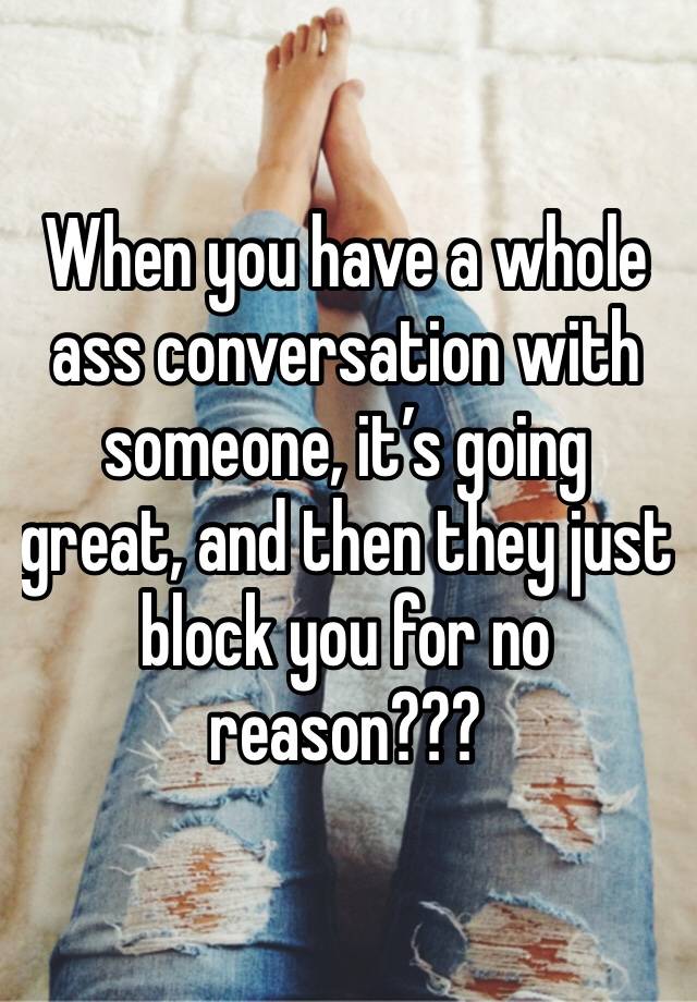 When you have a whole ass conversation with someone, it’s going great, and then they just block you for no reason???