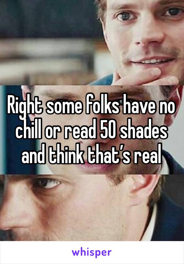 Right some folks have no chill or read 50 shades and think that’s real