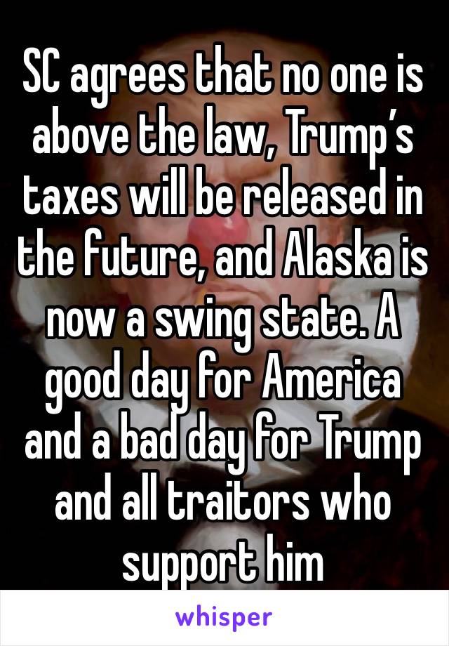 SC agrees that no one is above the law, Trump’s taxes will be released in the future, and Alaska is now a swing state. A good day for America and a bad day for Trump and all traitors who support him