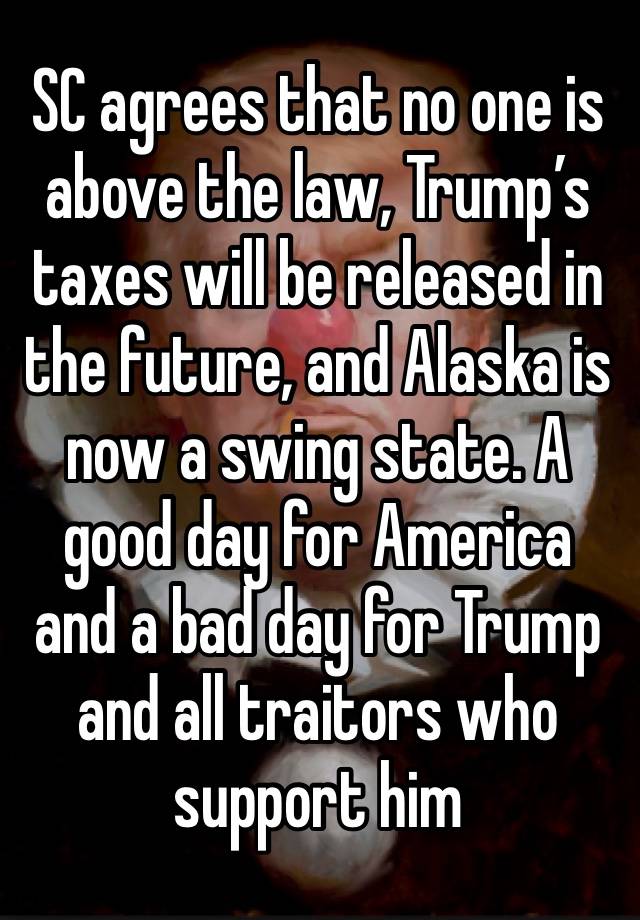 SC agrees that no one is above the law, Trump’s taxes will be released in the future, and Alaska is now a swing state. A good day for America and a bad day for Trump and all traitors who support him