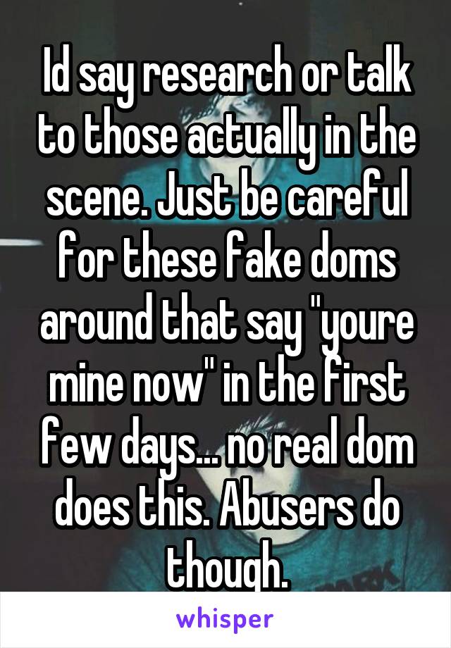 Id say research or talk to those actually in the scene. Just be careful for these fake doms around that say "youre mine now" in the first few days... no real dom does this. Abusers do though.