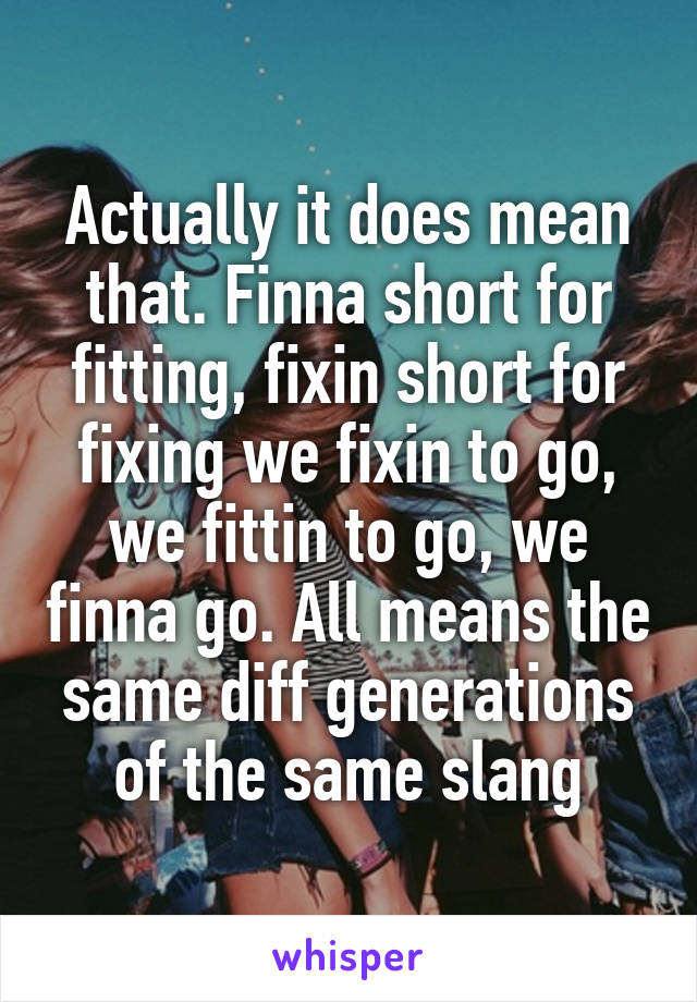 Actually it does mean that. Finna short for fitting, fixin short for fixing we fixin to go, we fittin to go, we finna go. All means the same diff generations of the same slang