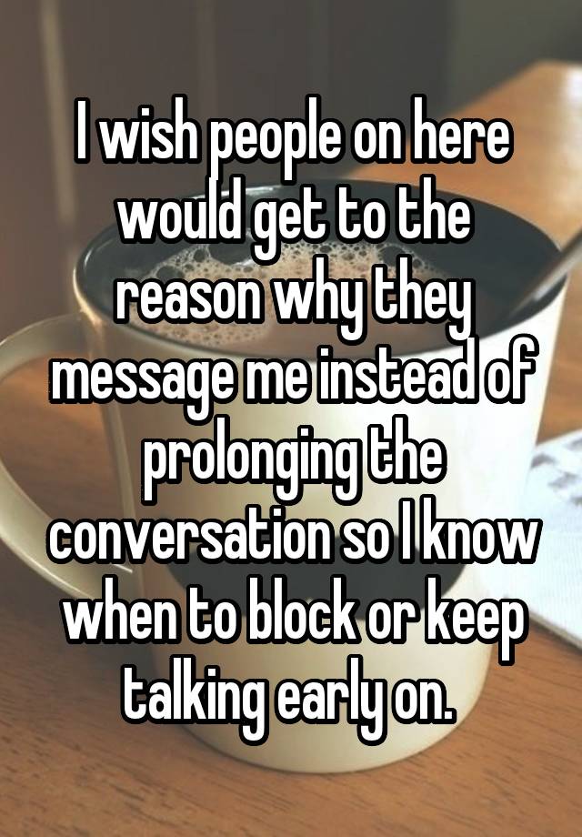 I wish people on here would get to the reason why they message me instead of prolonging the conversation so I know when to block or keep talking early on. 