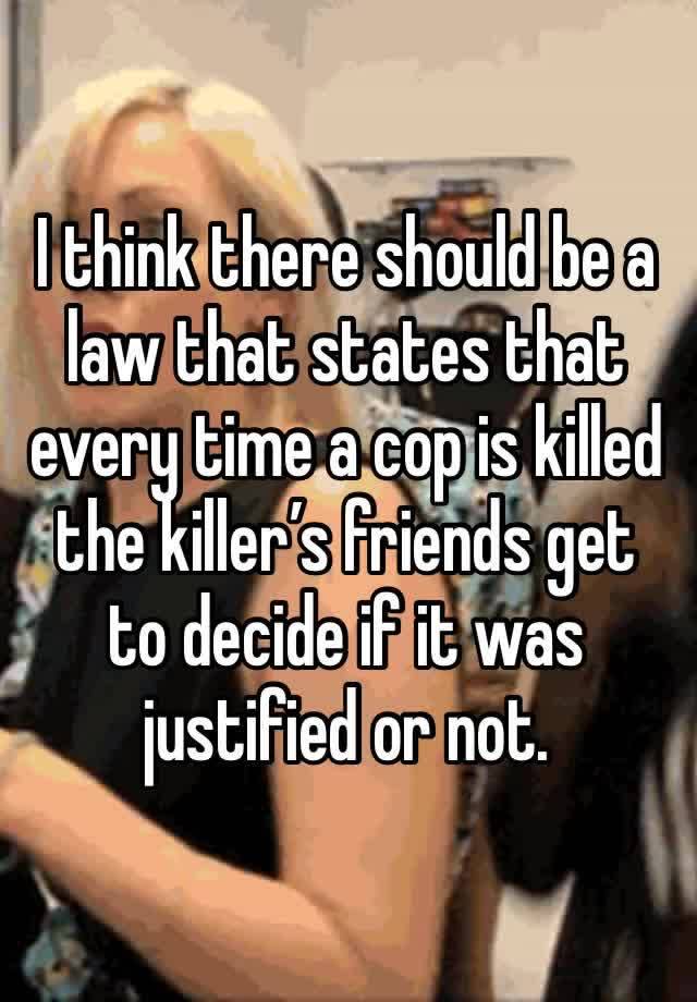 I think there should be a law that states that every time a cop is killed the killer’s friends get to decide if it was justified or not. 