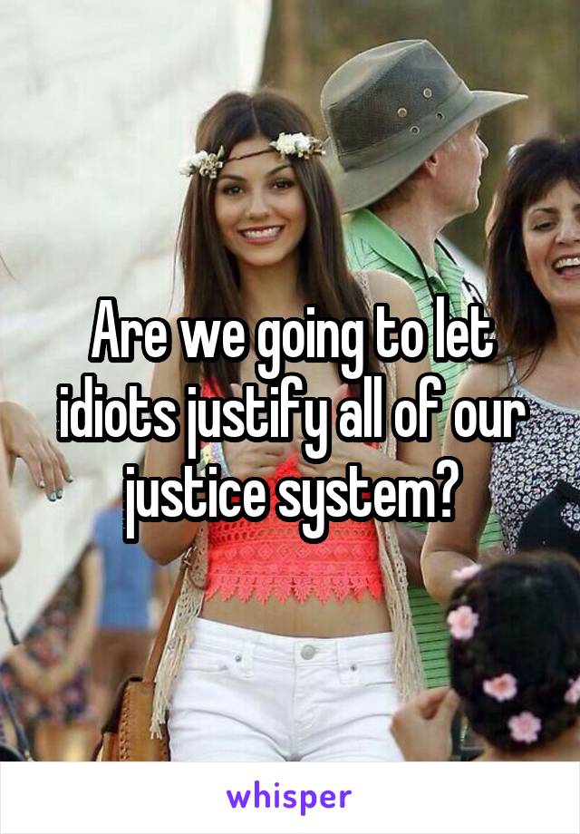 Are we going to let idiots justify all of our justice system?