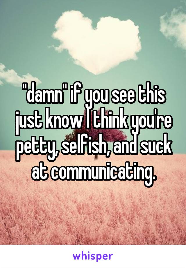 "damn" if you see this just know I think you're petty, selfish, and suck at communicating.