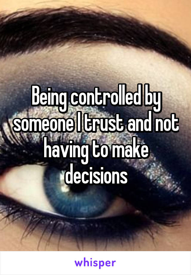 Being controlled by someone I trust and not having to make decisions