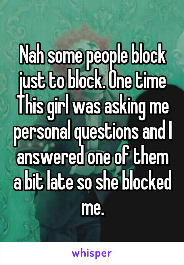 Nah some people block just to block. One time This girl was asking me personal questions and I answered one of them a bit late so she blocked me.