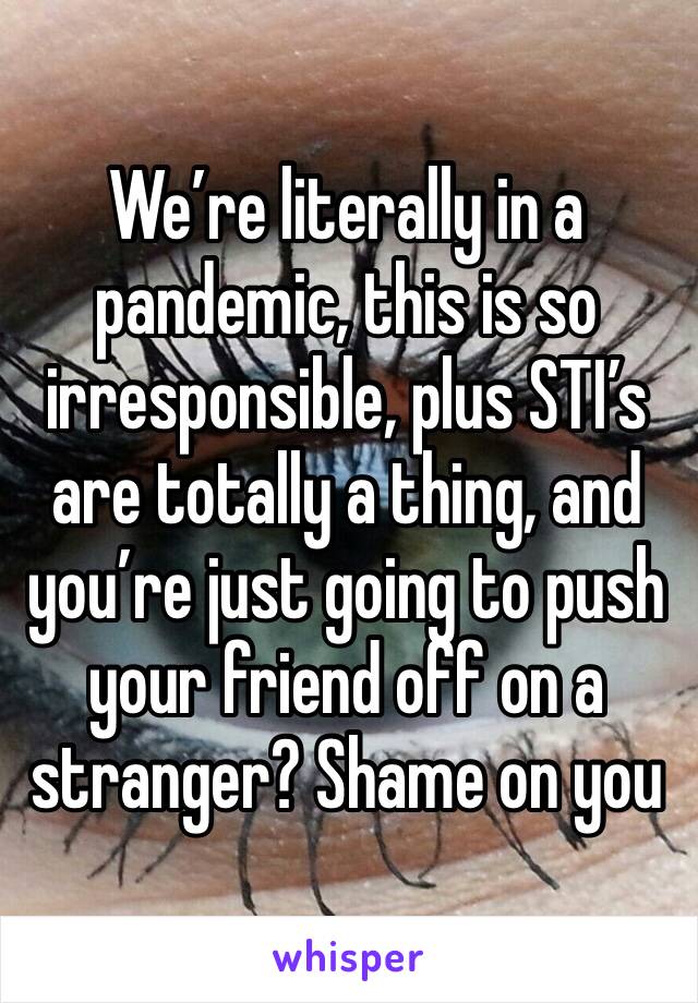 We’re literally in a pandemic, this is so irresponsible, plus STI’s are totally a thing, and you’re just going to push your friend off on a stranger? Shame on you