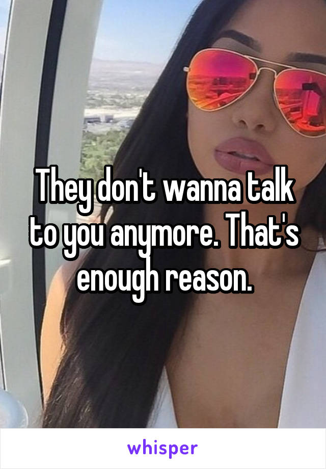 They don't wanna talk to you anymore. That's enough reason.