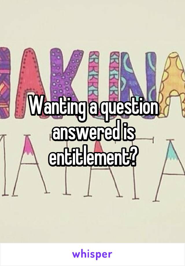 Wanting a question answered is entitlement?