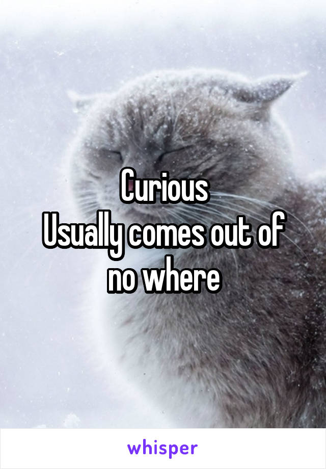 Curious
Usually comes out of no where