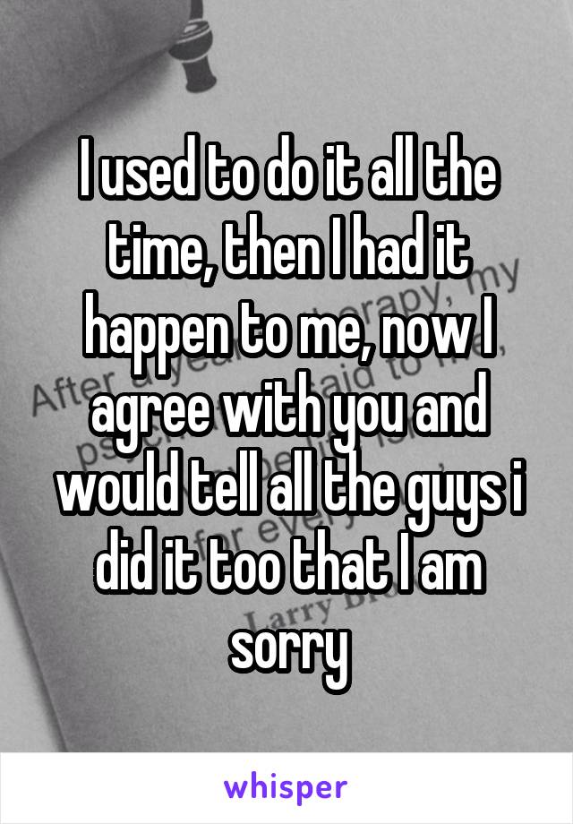 I used to do it all the time, then I had it happen to me, now I agree with you and would tell all the guys i did it too that I am sorry