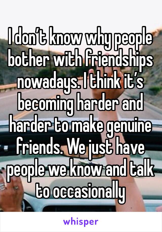 I don’t know why people bother with friendships nowadays. I think it’s becoming harder and harder to make genuine friends. We just have people we know and talk to occasionally 