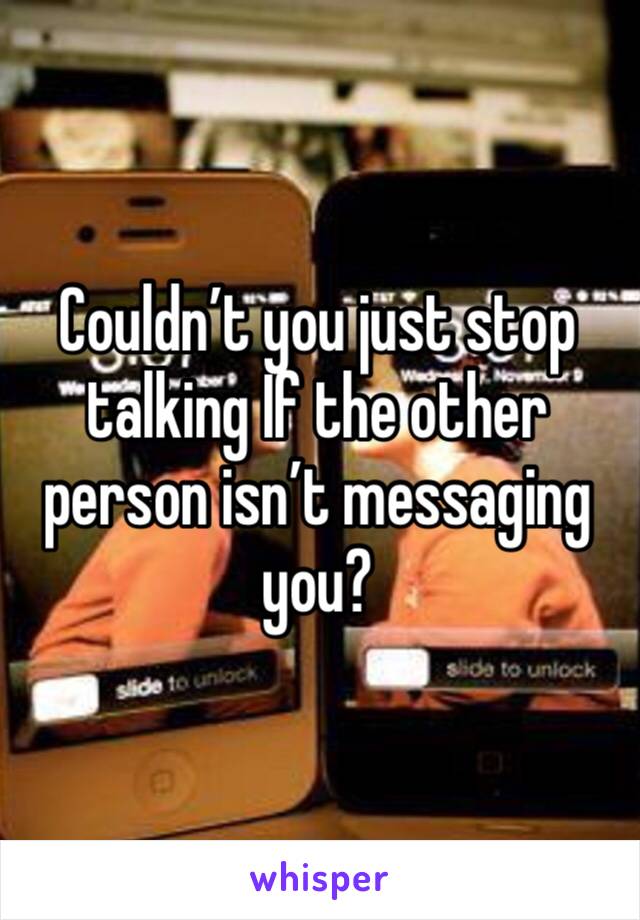 Couldn’t you just stop talking If the other person isn’t messaging you?