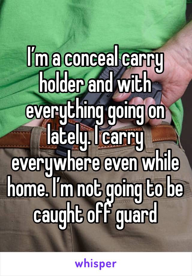 I’m a conceal carry holder and with everything going on lately. I carry everywhere even while home. I’m not going to be caught off guard 