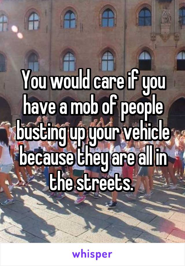 You would care if you have a mob of people busting up your vehicle because they are all in the streets. 