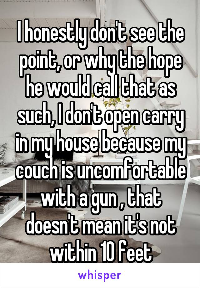 I honestly don't see the point, or why the hope he would call that as such, I don't open carry in my house because my couch is uncomfortable with a gun , that doesn't mean it's not within 10 feet