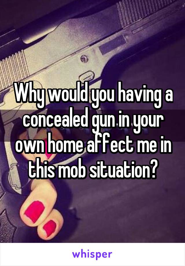 Why would you having a concealed gun in your own home affect me in this mob situation?