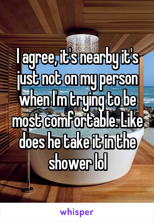 I agree, it's nearby it's just not on my person when I'm trying to be most comfortable. Like does he take it in the shower lol