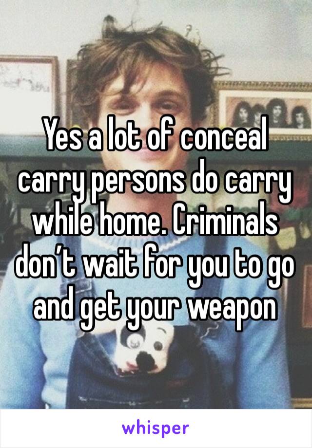 Yes a lot of conceal carry persons do carry while home. Criminals don’t wait for you to go and get your weapon 