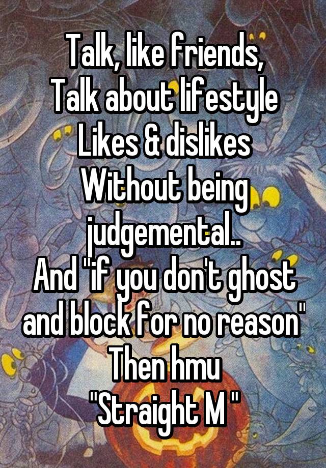 Talk, like friends,
Talk about lifestyle
Likes & dislikes
Without being judgemental..
And "if you don't ghost and block for no reason"
Then hmu
"Straight M "