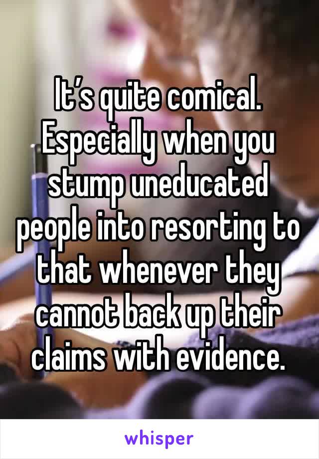 It’s quite comical. Especially when you stump uneducated people into resorting to that whenever they cannot back up their claims with evidence.