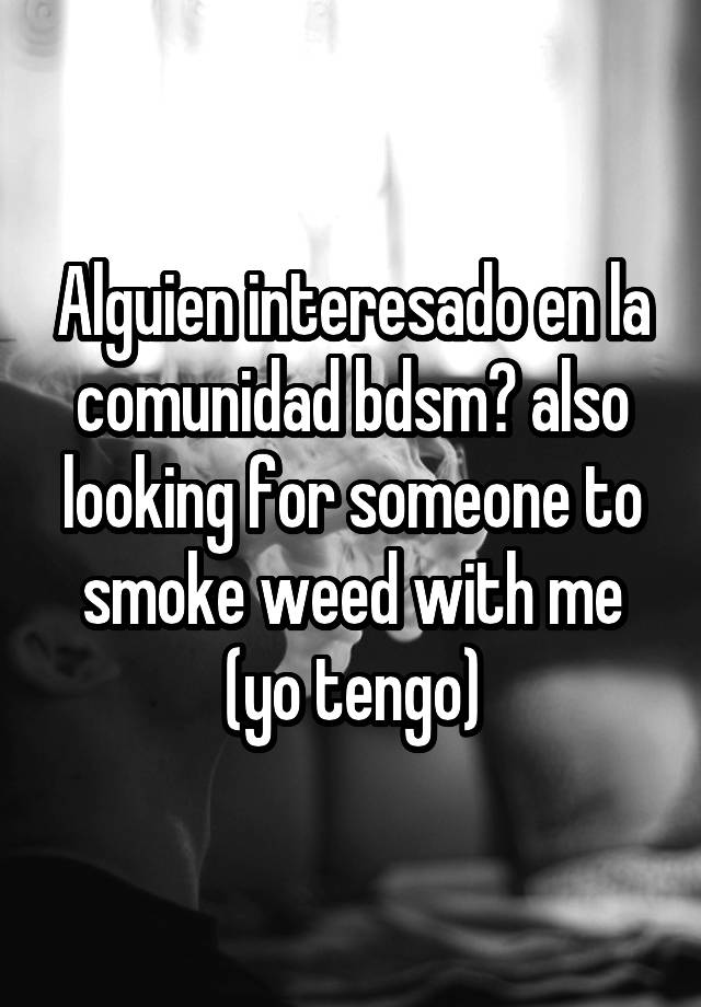 Alguien interesado en la comunidad bdsm? also looking for someone to smoke weed with me (yo tengo)