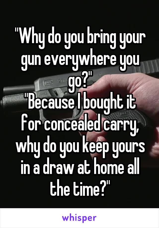 "Why do you bring your gun everywhere you go?"
"Because I bought it for concealed carry, why do you keep yours in a draw at home all the time?"