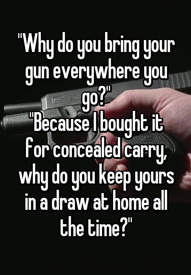 "Why do you bring your gun everywhere you go?"
"Because I bought it for concealed carry, why do you keep yours in a draw at home all the time?"