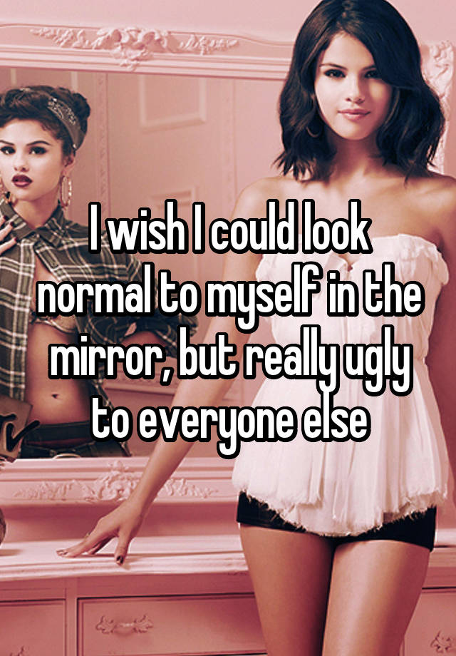 I wish I could look normal to myself in the mirror, but really ugly to everyone else