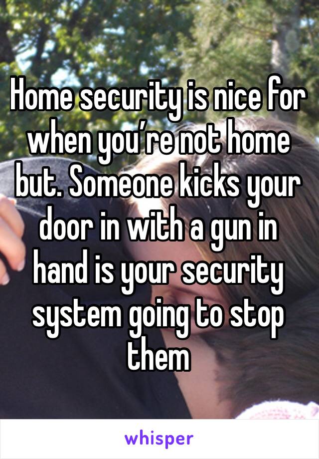 Home security is nice for when you’re not home but. Someone kicks your door in with a gun in hand is your security system going to stop them 