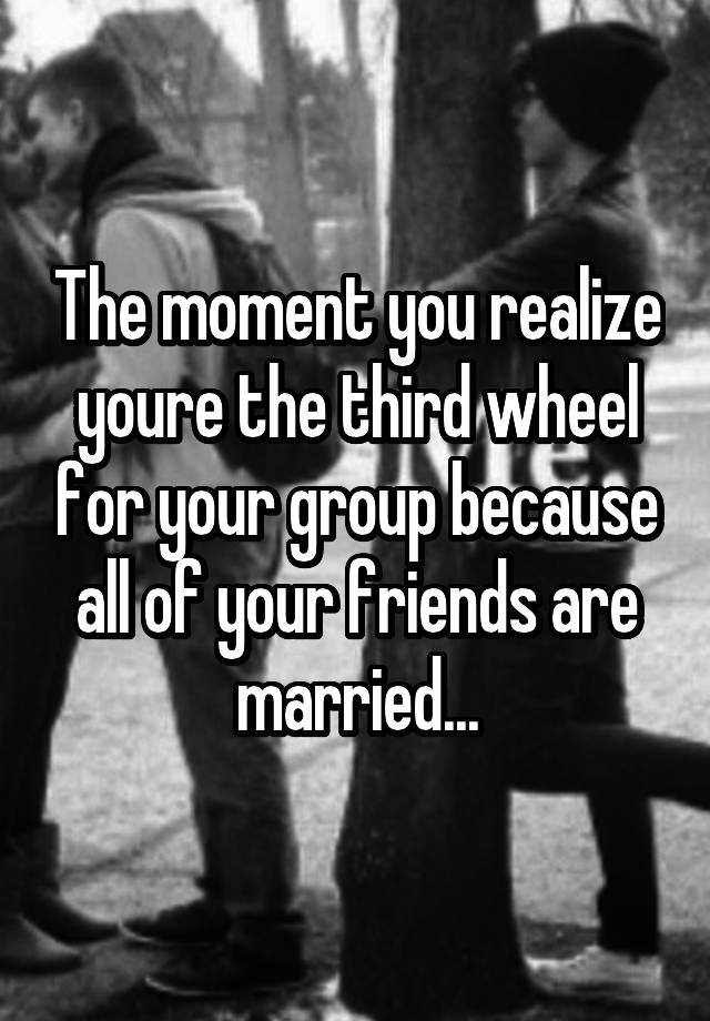 The moment you realize youre the third wheel for your group because all of your friends are married...