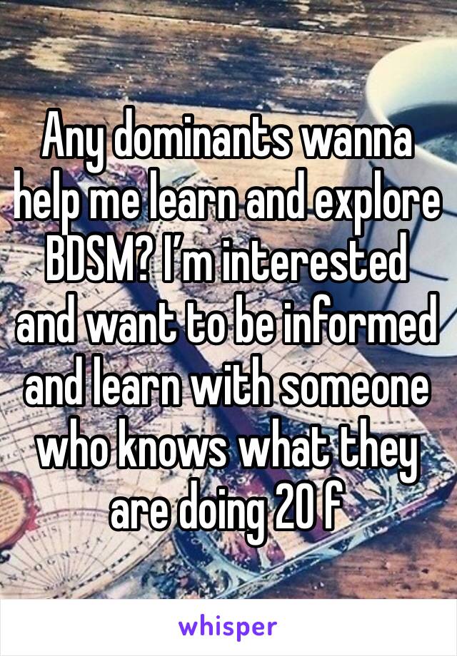 Any dominants wanna help me learn and explore BDSM? I’m interested and want to be informed and learn with someone who knows what they are doing 20 f