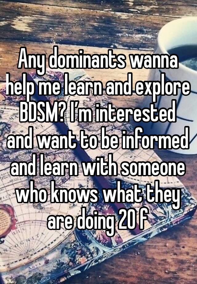 Any dominants wanna help me learn and explore BDSM? I’m interested and want to be informed and learn with someone who knows what they are doing 20 f