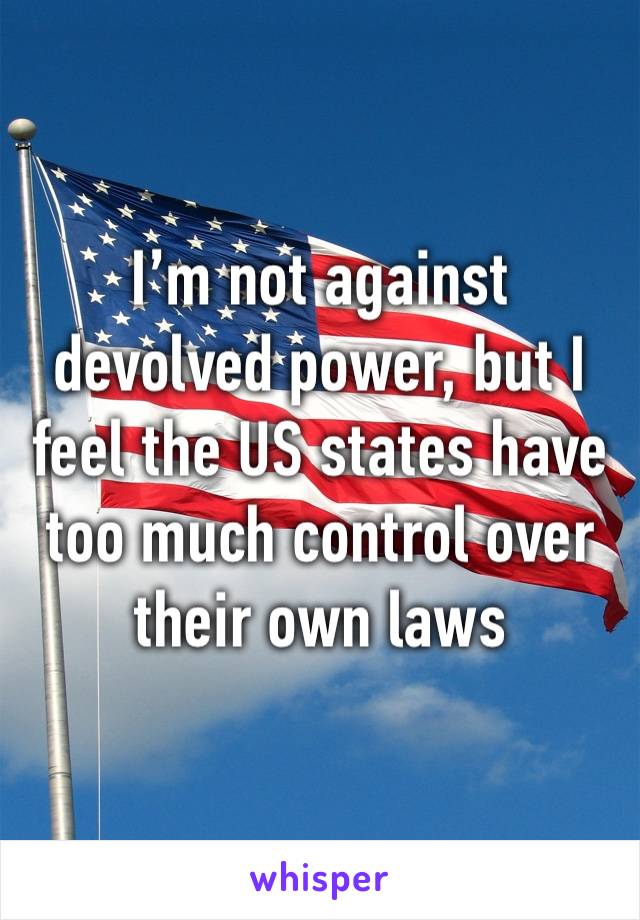 I’m not against devolved power, but I feel the US states have too much control over their own laws 