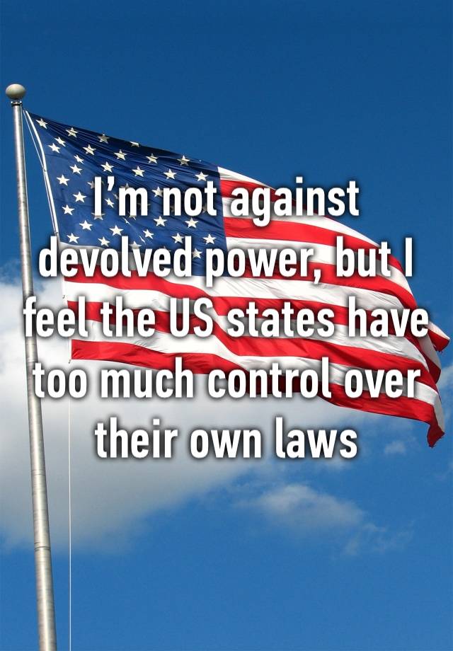 I’m not against devolved power, but I feel the US states have too much control over their own laws 