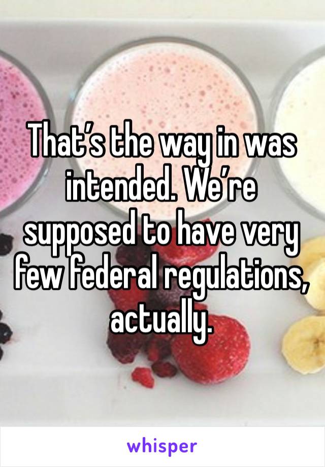 That’s the way in was intended. We’re supposed to have very few federal regulations, actually.